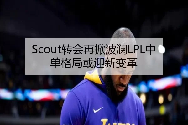 Scout转会再掀波澜LPL中单格局或迎新变革